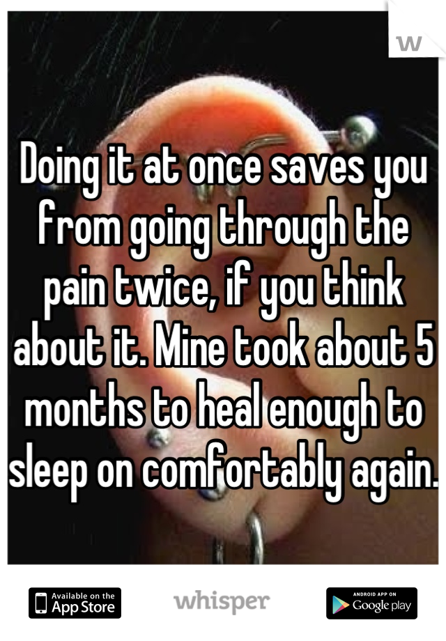 Doing it at once saves you from going through the pain twice, if you think about it. Mine took about 5 months to heal enough to sleep on comfortably again. 
