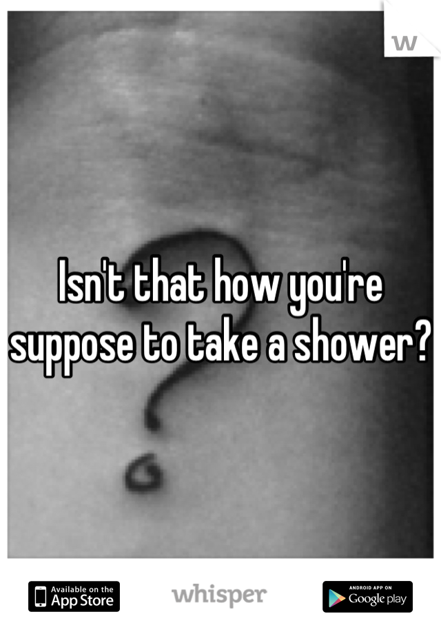 Isn't that how you're suppose to take a shower? 