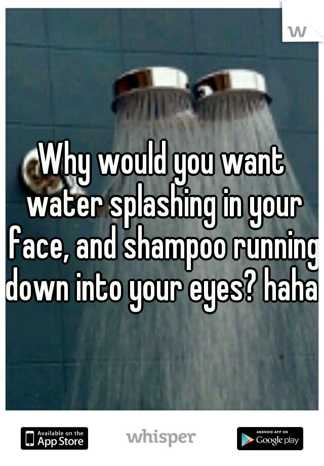 Why would you want water splashing in your face, and shampoo running down into your eyes? haha. 