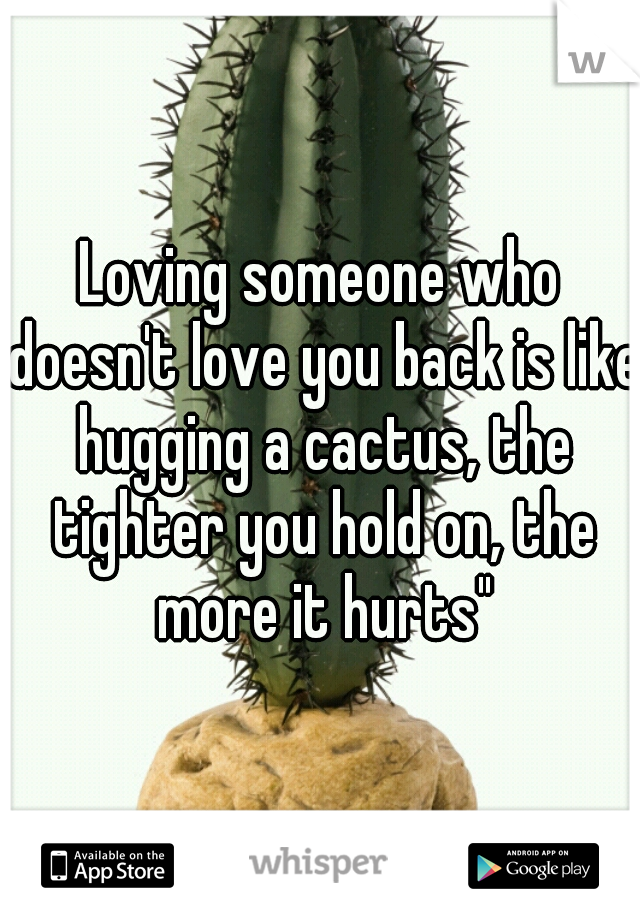 Loving someone who doesn't love you back is like hugging a cactus, the tighter you hold on, the more it hurts"
