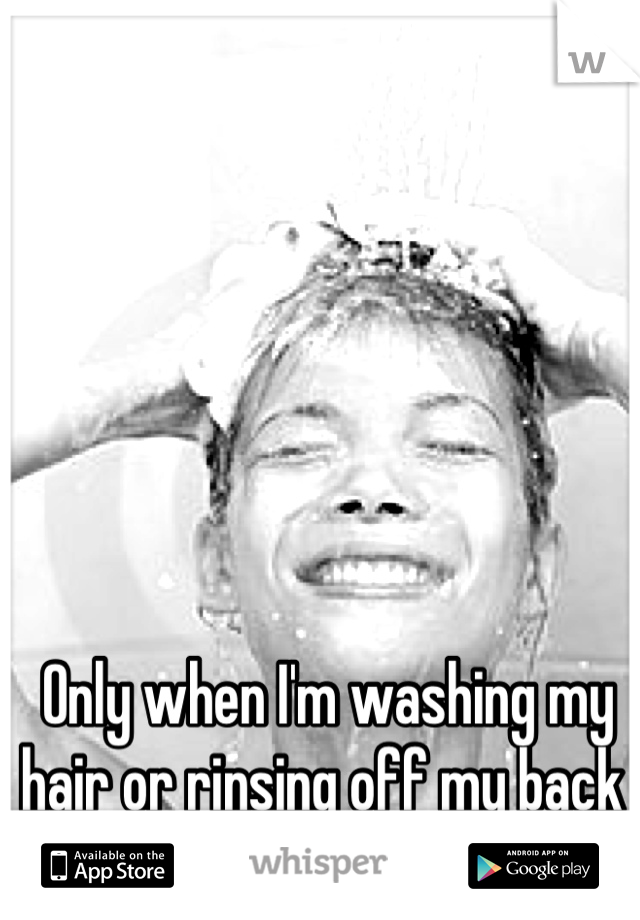 Only when I'm washing my hair or rinsing off my back 