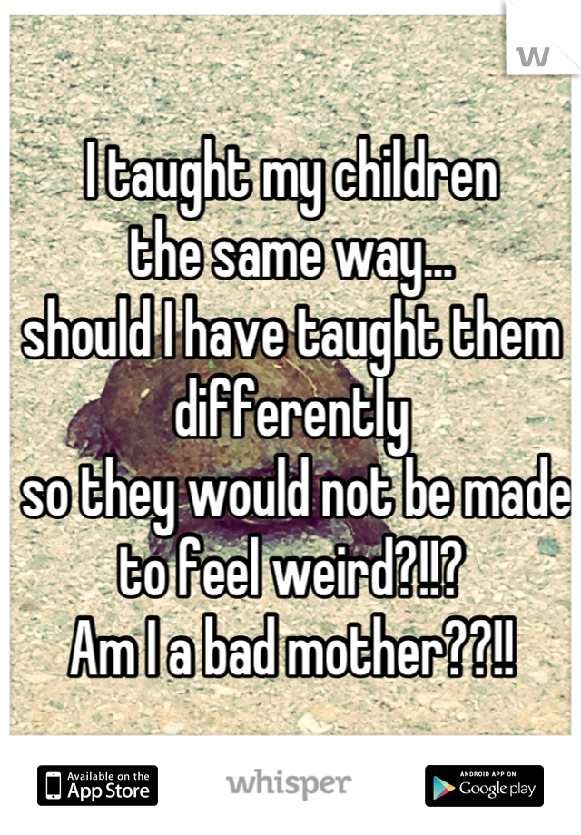 I taught my children 
the same way...
should I have taught them differently
 so they would not be made to feel weird?!!? 
Am I a bad mother??!!