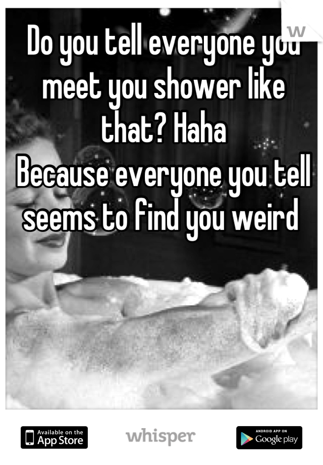 Do you tell everyone you meet you shower like that? Haha
Because everyone you tell seems to find you weird 