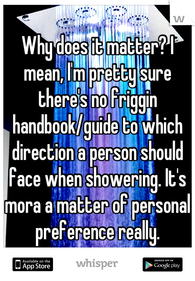 Why does it matter? I mean, I'm pretty sure there's no friggin handbook/guide to which direction a person should face when showering. It's mora a matter of personal preference really.