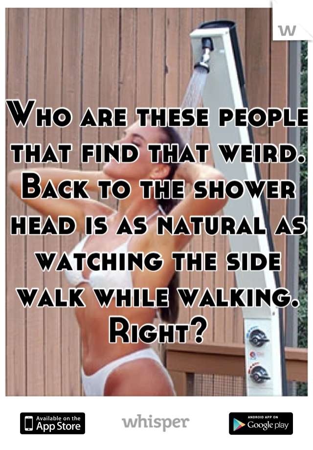 Who are these people that find that weird. Back to the shower head is as natural as watching the side walk while walking.
Right?