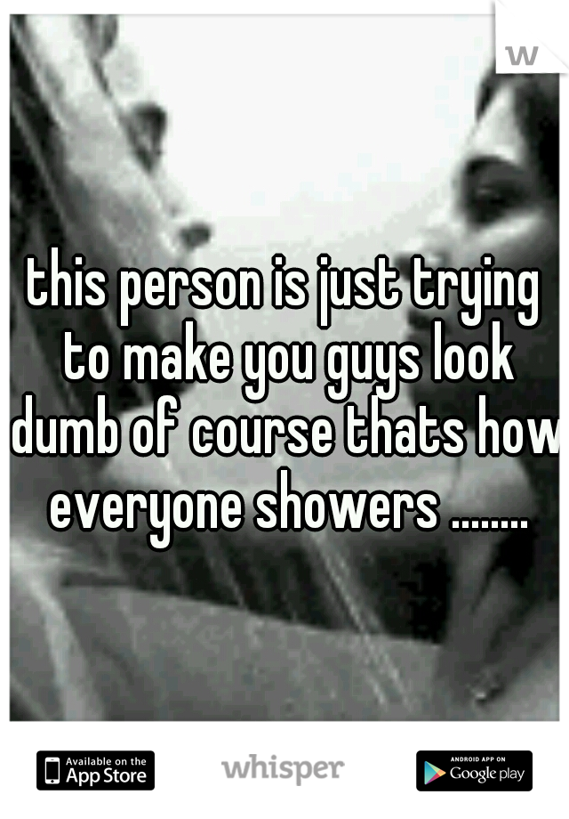 this person is just trying to make you guys look dumb of course thats how everyone showers ........