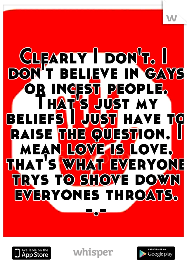 Clearly I don't. I don't believe in gays or incest people. That's just my beliefs I just have to raise the question. I mean love is love. that's what everyone trys to shove down everyones throats. -.-