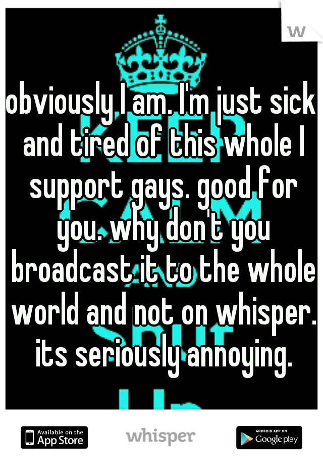 obviously I am. I'm just sick and tired of this whole I support gays. good for you. why don't you broadcast it to the whole world and not on whisper. its seriously annoying.