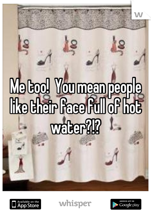 Me too!  You mean people like their face full of hot water?!?