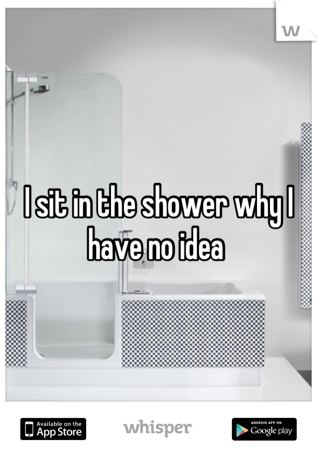 I sit in the shower why I have no idea 