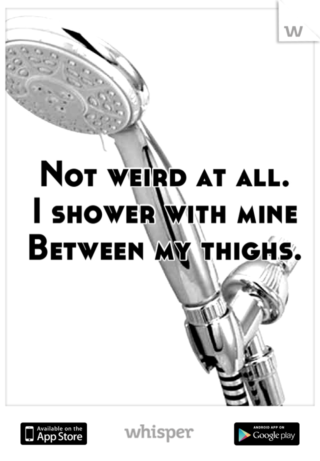 Not weird at all. 
I shower with mine 
Between my thighs.