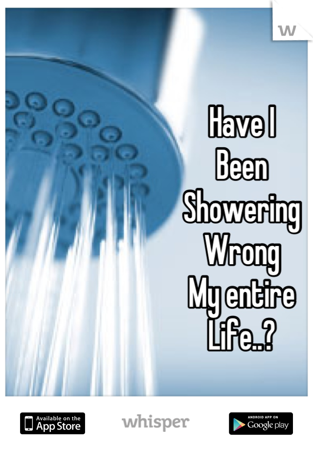 Have I
Been
Showering
Wrong
My entire
Life..?