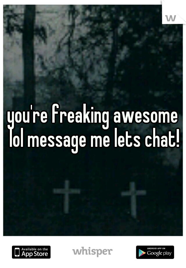 you're freaking awesome lol message me lets chat!