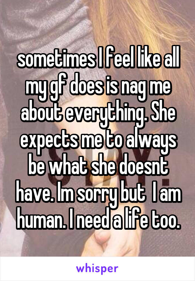 sometimes I feel like all my gf does is nag me about everything. She expects me to always be what she doesnt have. Im sorry but  I am human. I need a life too.
