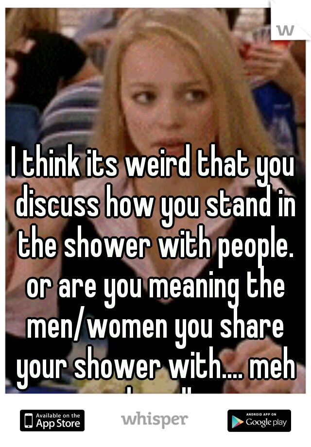 I think its weird that you discuss how you stand in the shower with people. or are you meaning the men/women you share your shower with.... meh oh well 