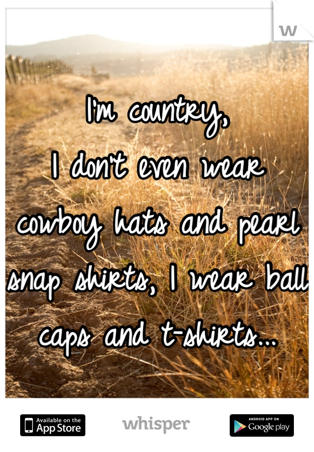 I'm country, 
I don't even wear cowboy hats and pearl snap shirts, I wear ball caps and t-shirts...