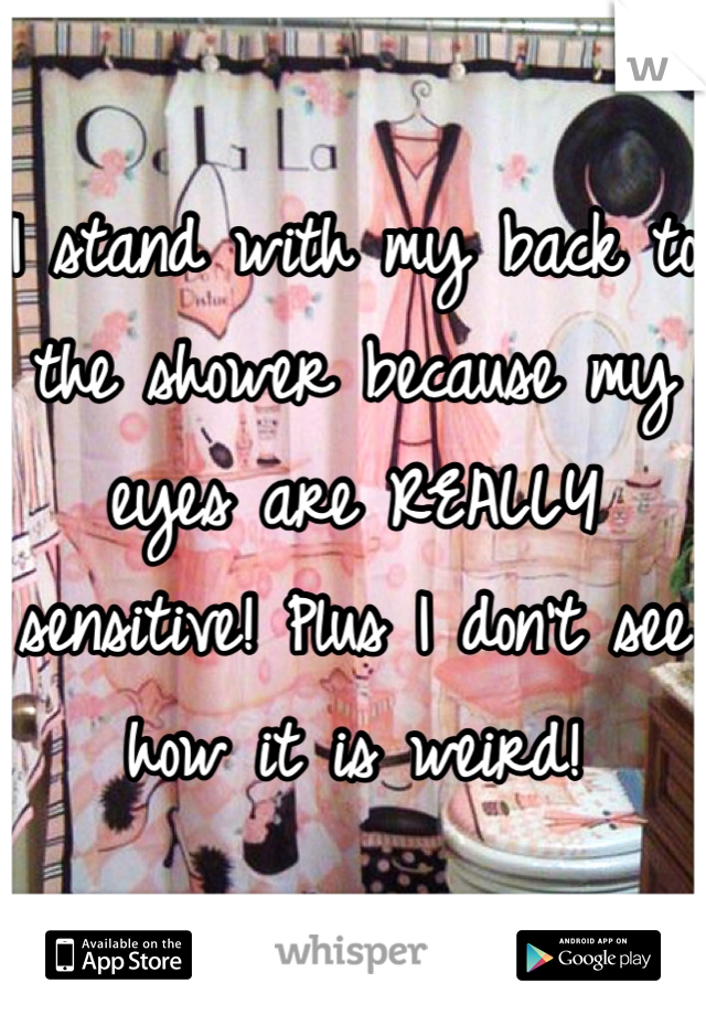 I stand with my back to the shower because my eyes are REALLY sensitive! Plus I don't see how it is weird!