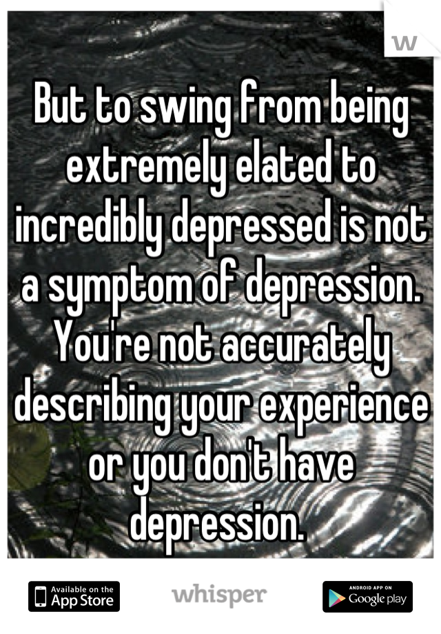 But to swing from being extremely elated to incredibly depressed is not a symptom of depression. You're not accurately describing your experience or you don't have depression. 