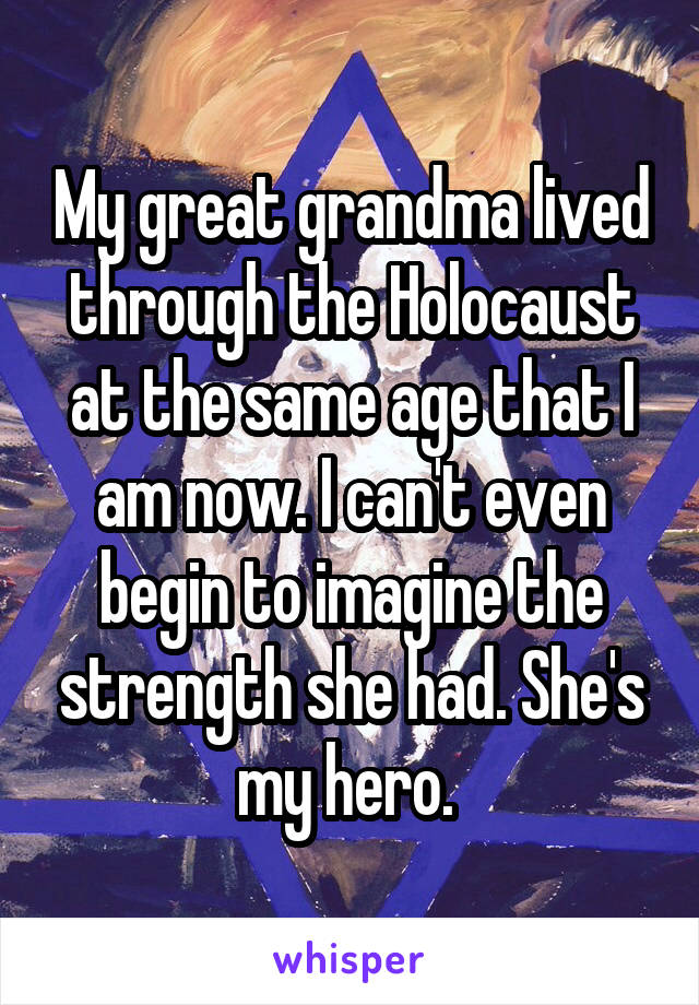 My great grandma lived through the Holocaust at the same age that I am now. I can't even begin to imagine the strength she had. She's my hero. 