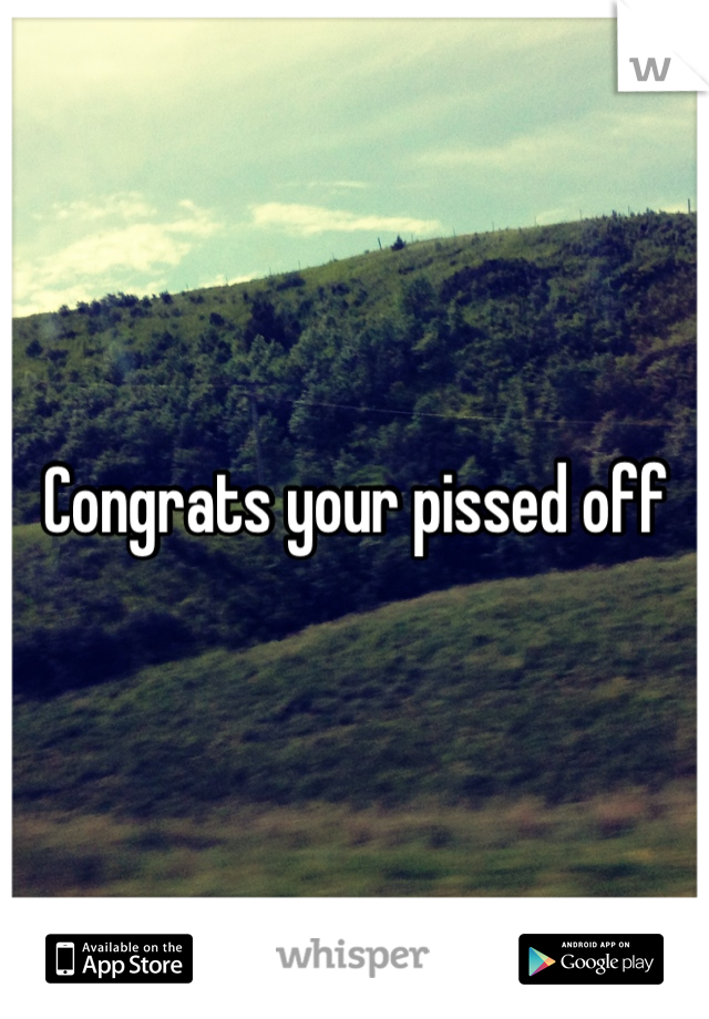 Congrats your pissed off