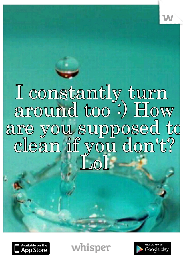 I constantly turn around too :) How are you supposed to clean if you don't? Lol