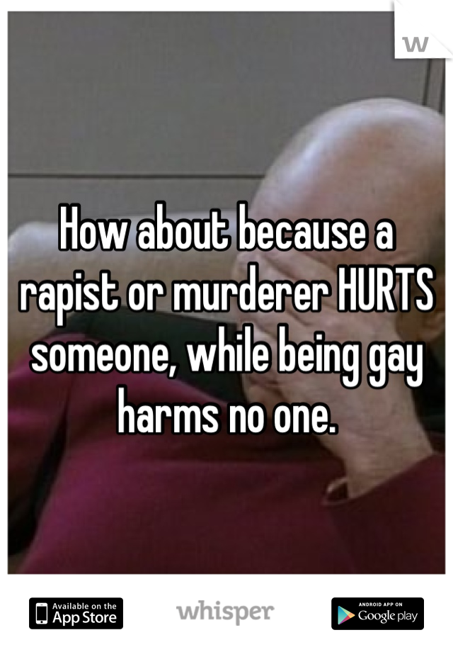 How about because a rapist or murderer HURTS someone, while being gay harms no one.