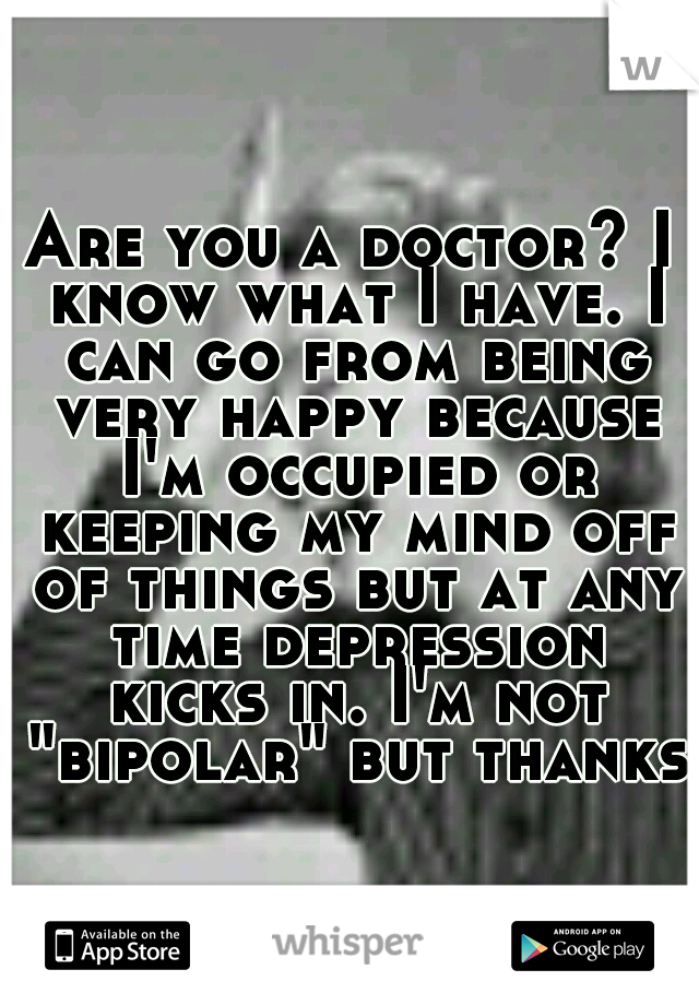 Are you a doctor? I know what I have. I can go from being very happy because I'm occupied or keeping my mind off of things but at any time depression kicks in. I'm not "bipolar" but thanks.