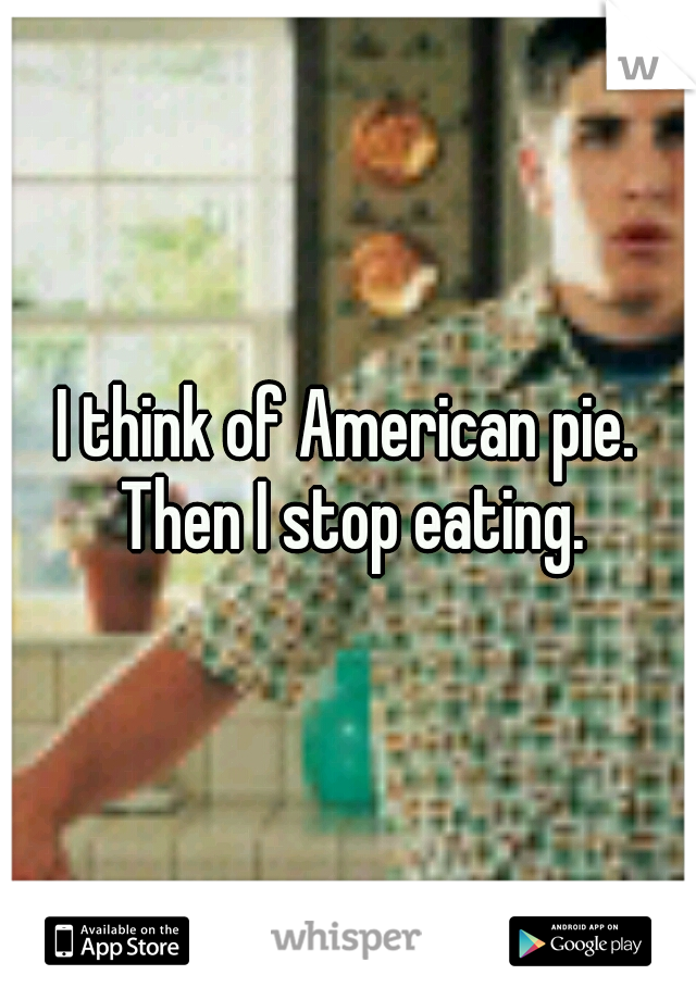 I think of American pie. Then I stop eating.