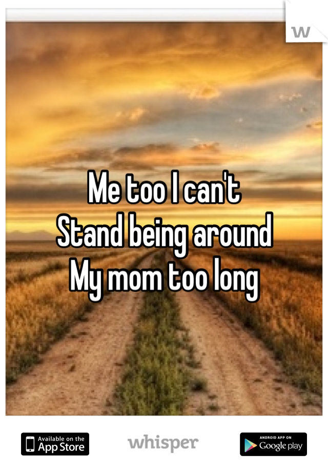 Me too I can't
Stand being around
My mom too long