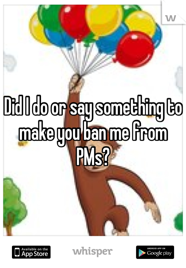 Did I do or say something to make you ban me from PMs?
