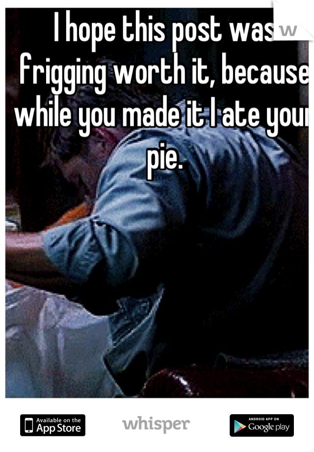 I hope this post was frigging worth it, because while you made it I ate your pie.