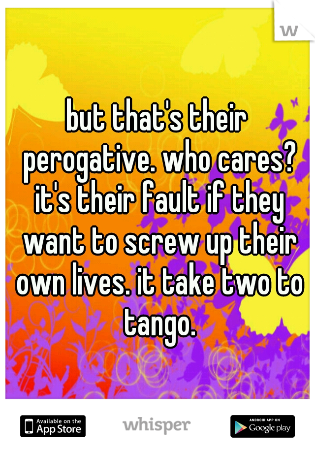 but that's their perogative. who cares? it's their fault if they want to screw up their own lives. it take two to tango.