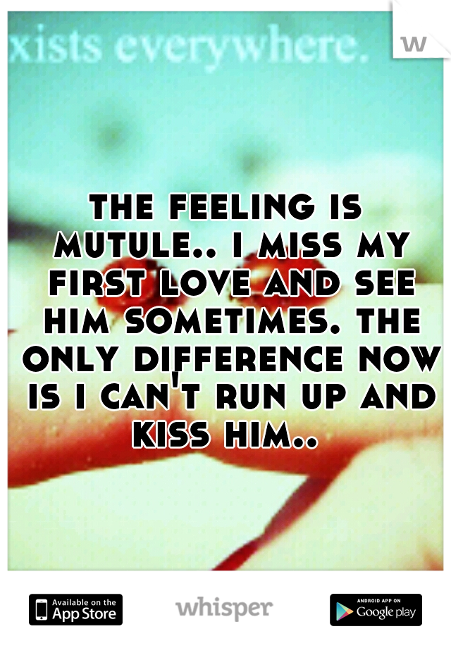 the feeling is mutule.. i miss my first love and see him sometimes. the only difference now is i can't run up and kiss him.. 