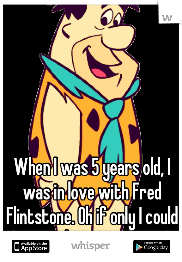 When I was 5 years old, I was in love with Fred Flintstone. Oh if only I could have a chance with Fred.