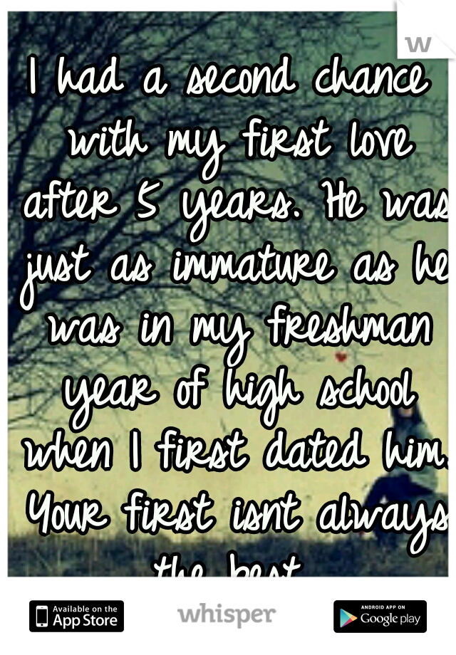 I had a second chance with my first love after 5 years. He was just as immature as he was in my freshman year of high school when I first dated him. Your first isnt always the best 