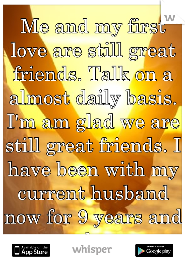 Me and my first love are still great friends. Talk on a almost daily basis. I'm am glad we are still great friends. I have been with my current husband now for 9 years and very happy 