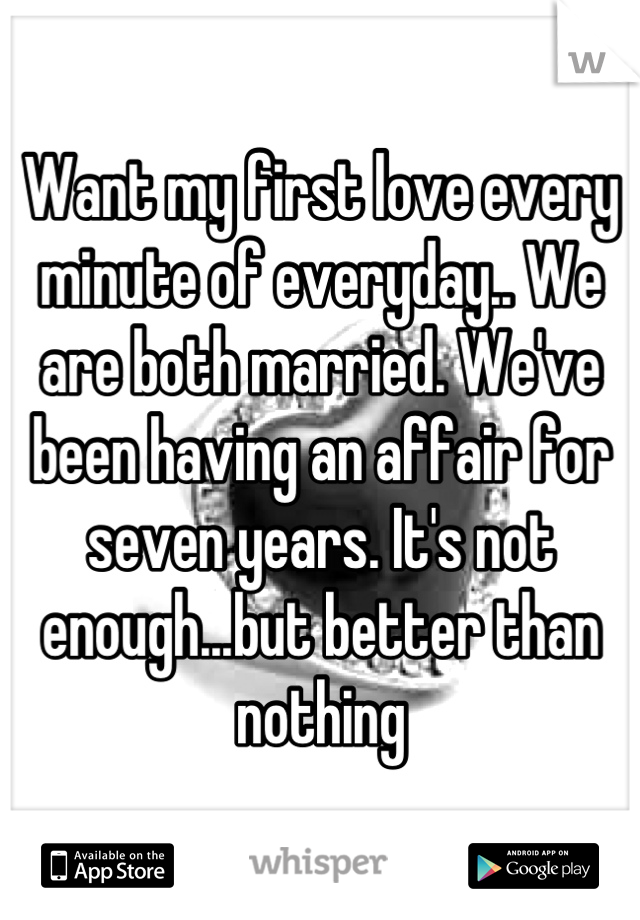 Want my first love every minute of everyday.. We are both married. We've been having an affair for seven years. It's not enough...but better than nothing