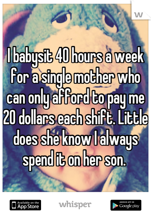 I babysit 40 hours a week for a single mother who can only afford to pay me 20 dollars each shift. Little does she know I always spend it on her son. 