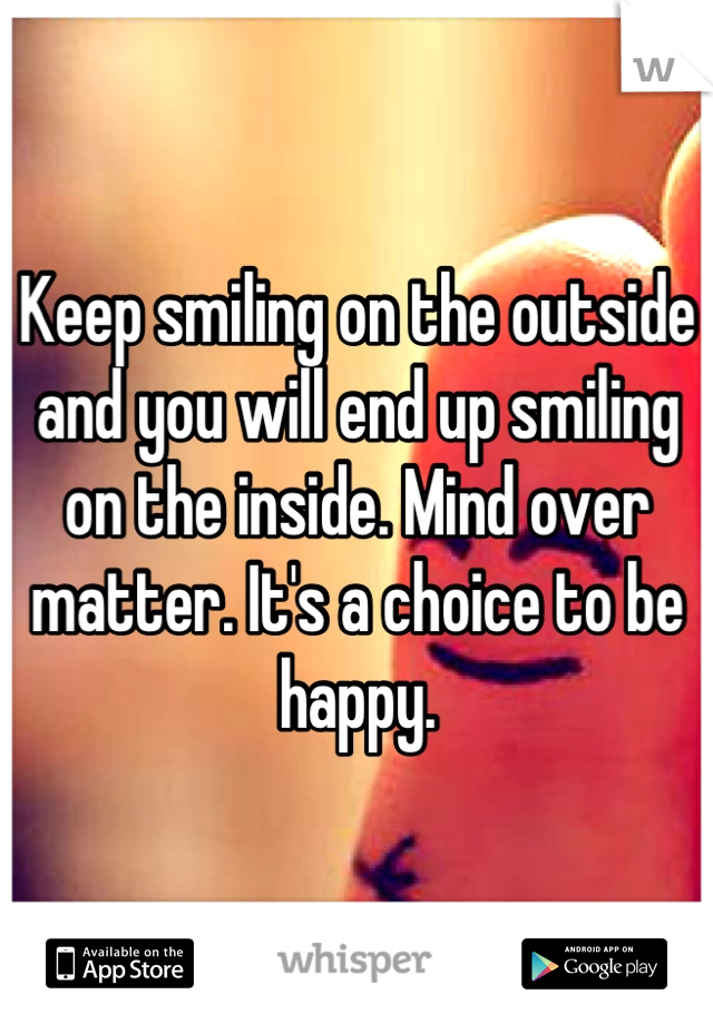 Keep smiling on the outside and you will end up smiling on the inside. Mind over matter. It's a choice to be happy.