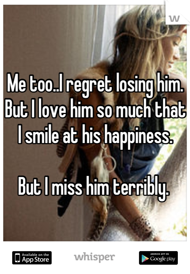 Me too..I regret losing him. 
But I love him so much that I smile at his happiness. 

But I miss him terribly. 