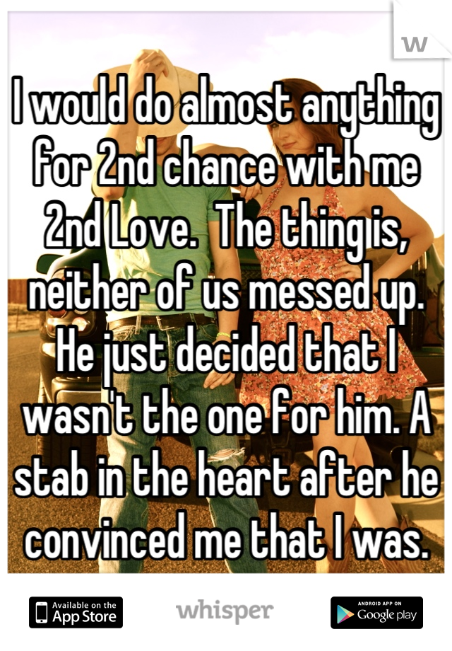 I would do almost anything for 2nd chance with me 2nd Love.  The thing is, neither of us messed up.  He just decided that I wasn't the one for him. A stab in the heart after he convinced me that I was.