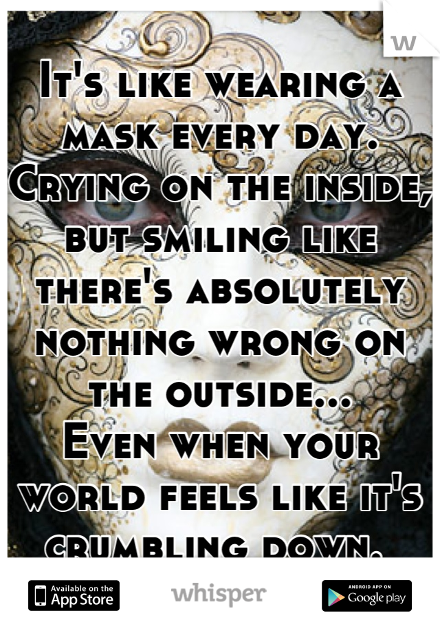 It's like wearing a mask every day. 
Crying on the inside, 
but smiling like there's absolutely nothing wrong on the outside... 
Even when your world feels like it's crumbling down. 