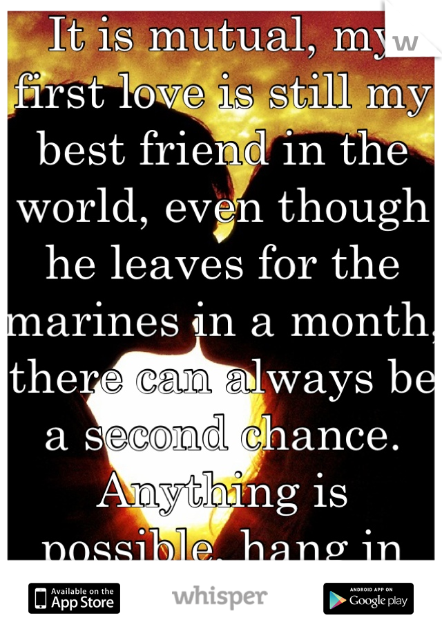 It is mutual, my first love is still my best friend in the world, even though he leaves for the marines in a month, there can always be a second chance. Anything is possible, hang in there :)