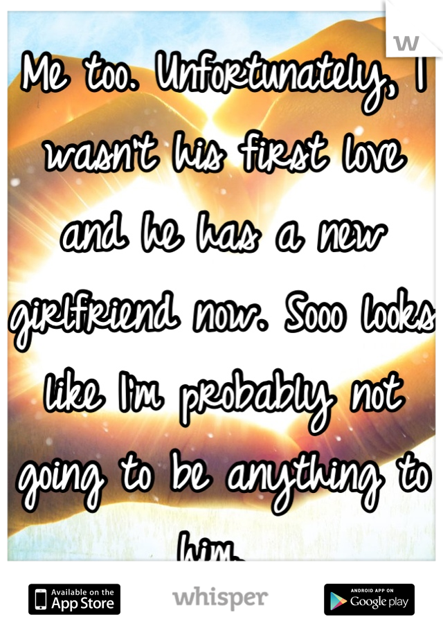 Me too. Unfortunately, I wasn't his first love and he has a new girlfriend now. Sooo looks like I'm probably not going to be anything to him. 