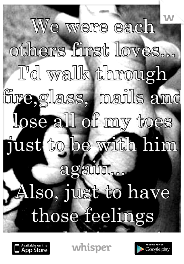 We were each others first loves... I'd walk through fire,glass,  nails and lose all of my toes just to be with him again...
Also, just to have those feelings towards him again.  