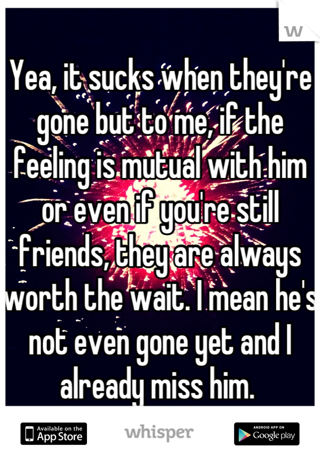 Yea, it sucks when they're gone but to me, if the feeling is mutual with him or even if you're still friends, they are always worth the wait. I mean he's not even gone yet and I already miss him. 