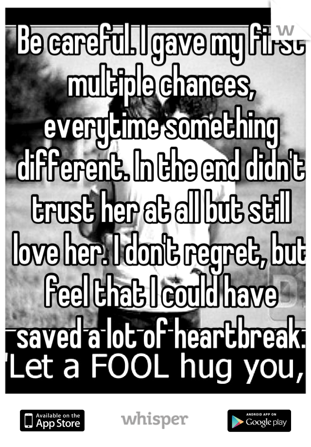 Be careful. I gave my first multiple chances, everytime something different. In the end didn't trust her at all but still love her. I don't regret, but feel that I could have saved a lot of heartbreak.