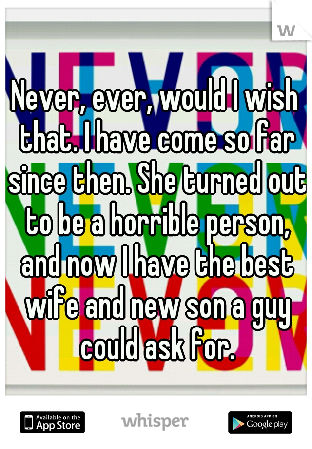 Never, ever, would I wish that. I have come so far since then. She turned out to be a horrible person, and now I have the best wife and new son a guy could ask for.