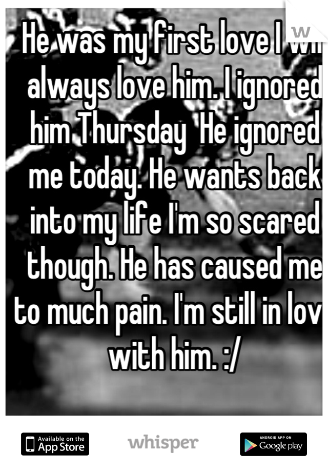 He was my first love I will always love him. I ignored him Thursday  He ignored me today. He wants back into my life I'm so scared though. He has caused me to much pain. I'm still in love with him. :/