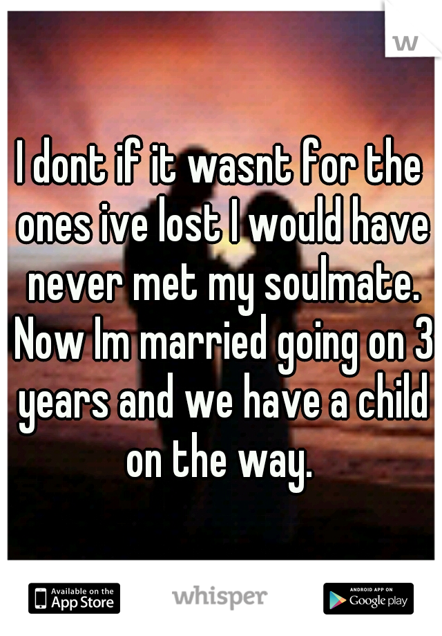 I dont if it wasnt for the ones ive lost I would have never met my soulmate. Now Im married going on 3 years and we have a child on the way. 